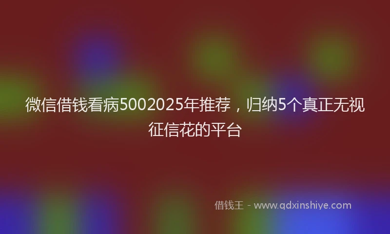微信借钱看病5002025年推荐，归纳5个真正无视征信花的平台