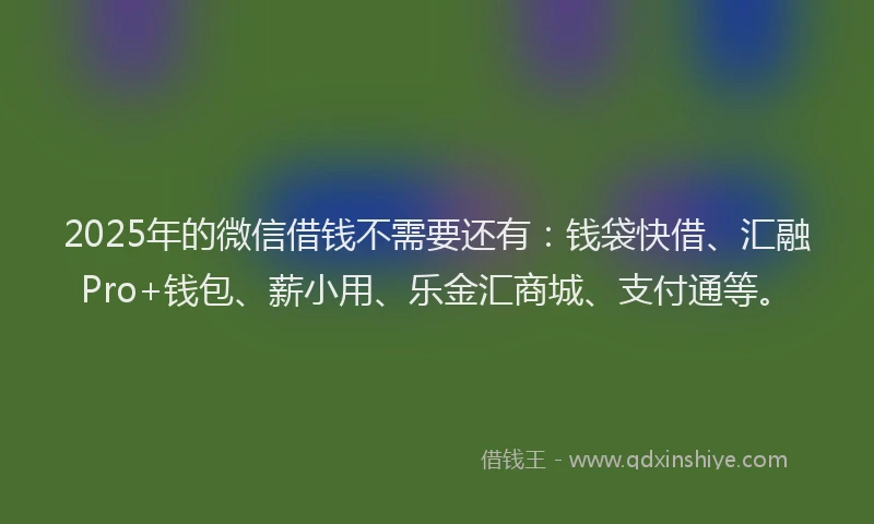 2025年的微信借钱不需要还有：钱袋快借、汇融Pro+钱包、薪小用、乐金汇商城、支付通等。