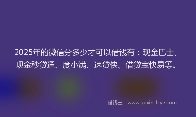 2025年的微信分多少才可以借钱有：现金巴士、现金秒贷通、度小满、速贷侠、借贷宝快易等。