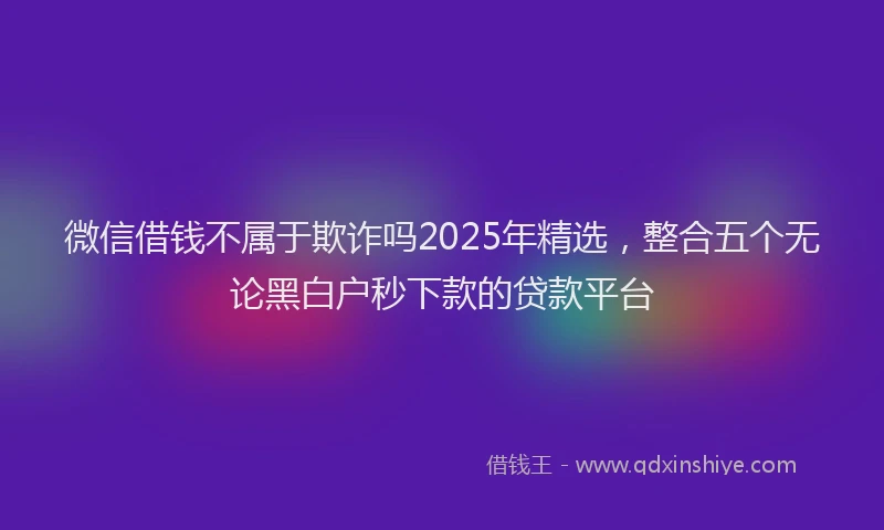 微信借钱不属于欺诈吗2025年精选，整合五个无论黑白户秒下款的贷款平台