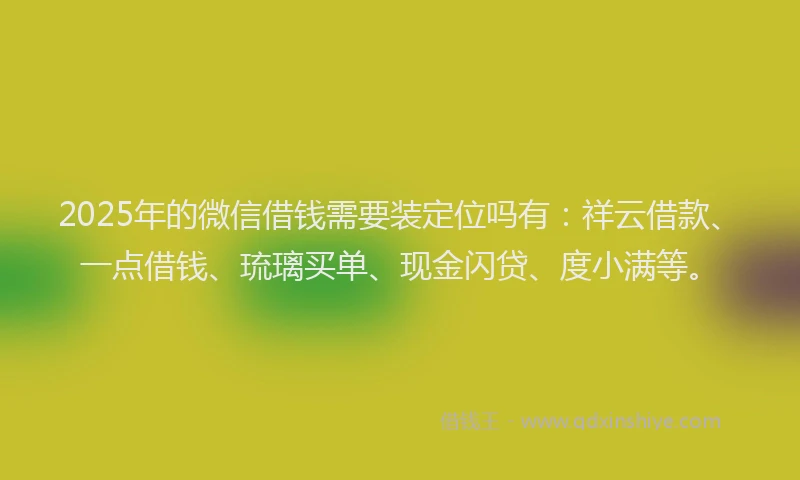 2025年的微信借钱需要装定位吗有：祥云借款、一点借钱、琉璃买单、现金闪贷、度小满等。