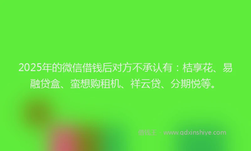 2025年的微信借钱后对方不承认有：桔享花、易融贷盒、蛮想购租机、祥云贷、分期悦等。