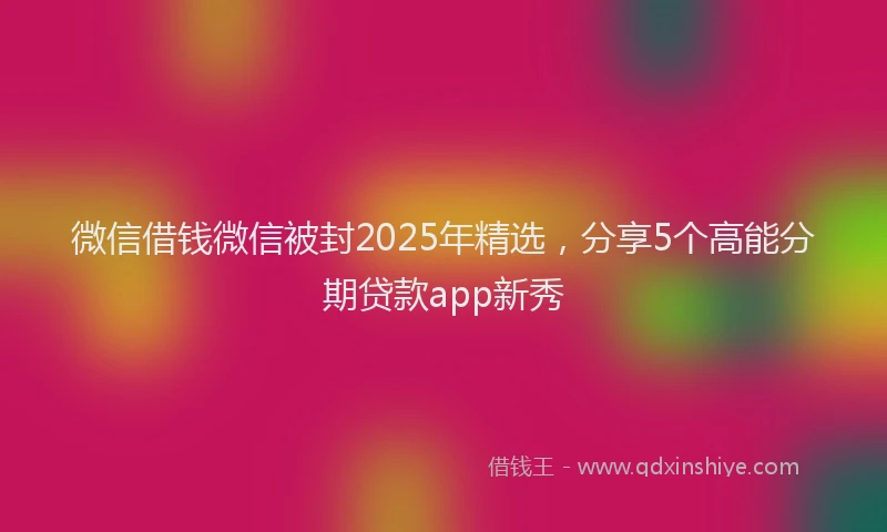 微信借钱微信被封2025年精选，分享5个高能分期贷款app新秀