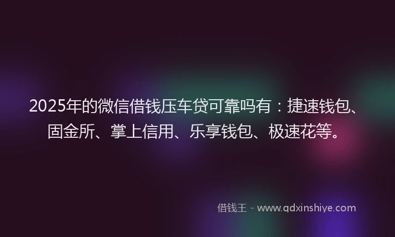 2025年的微信借钱压车贷可靠吗有：捷速钱包、固金所、掌上信用、乐享钱包、极速花等。