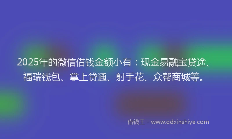 2025年的微信借钱金额小有：现金易融宝贷途、福瑞钱包、掌上贷通、射手花、众帮商城等。