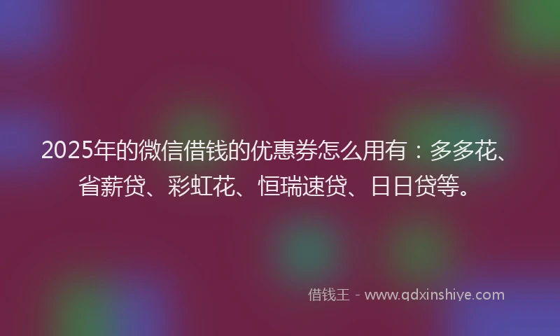 2025年的微信借钱的优惠券怎么用有：多多花、省薪贷、彩虹花、恒瑞速贷、日日贷等。
