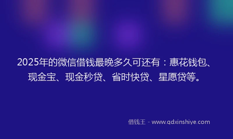 2025年的微信借钱最晚多久可还有：惠花钱包、现金宝、现金秒贷、省时快贷、星愿贷等。