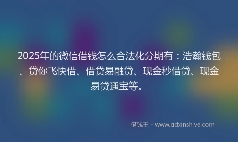 2025年的微信借钱怎么合法化分期有：浩瀚钱包、贷你飞快借、借贷易融贷、现金秒借贷、现金易贷通宝等。