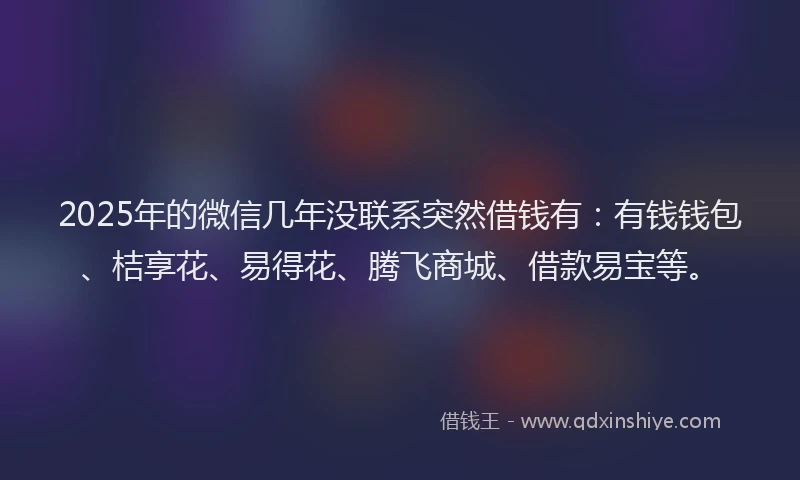 2025年的微信几年没联系突然借钱有：有钱钱包、桔享花、易得花、腾飞商城、借款易宝等。