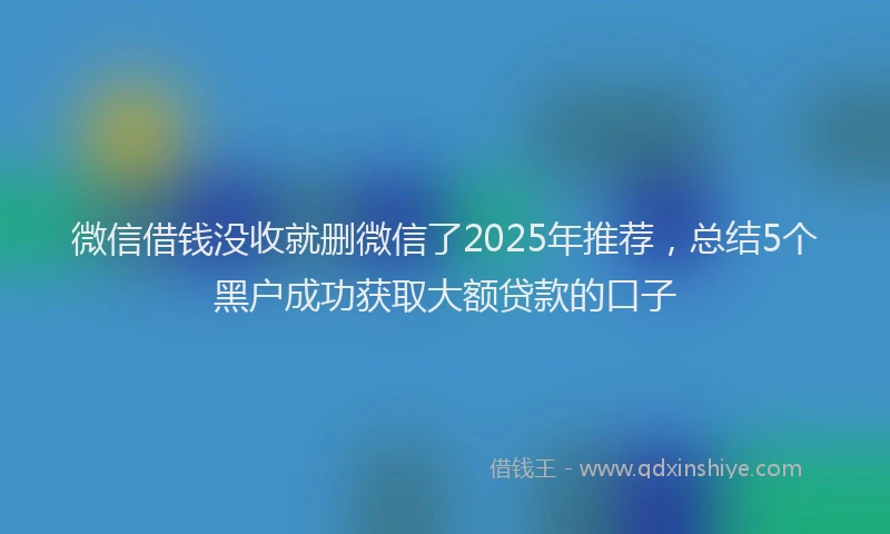 微信借钱没收就删微信了2025年推荐，总结5个黑户成功获取大额贷款的口子