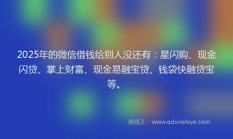 2025年的微信借钱给别人没还有：星闪购、现金闪贷、掌上财富、现金易融宝贷、钱袋快融贷宝等。