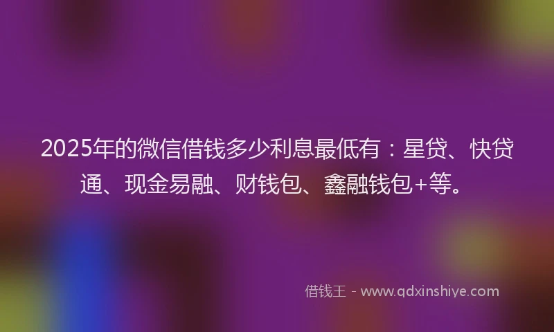 2025年的微信借钱多少利息最低有：星贷、快贷通、现金易融、财钱包、鑫融钱包+等。