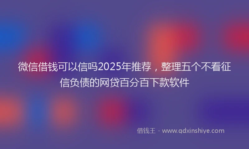 微信借钱可以信吗2025年推荐，整理五个不看征信负债的网贷百分百下款软件