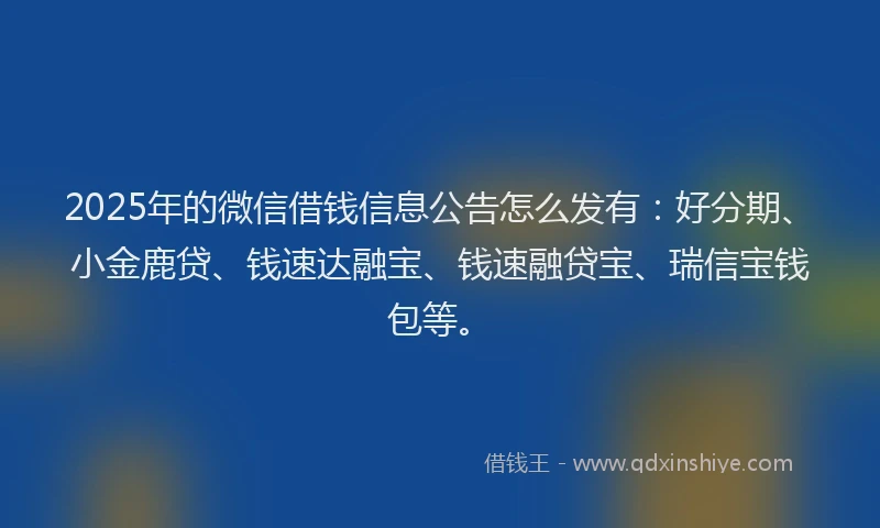 2025年的微信借钱信息公告怎么发有：好分期、小金鹿贷、钱速达融宝、钱速融贷宝、瑞信宝钱包等。