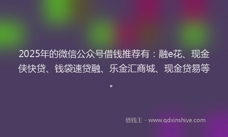 2025年的微信公众号借钱推荐有：融e花、现金侠快贷、钱袋速贷融、乐金汇商城、现金贷易等。