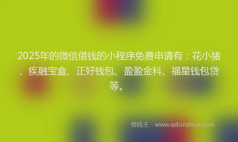2025年的微信借钱的小程序免费申请有：花小猪、疾融宝盒、正好钱包、盈盈金科、福星钱包贷等。