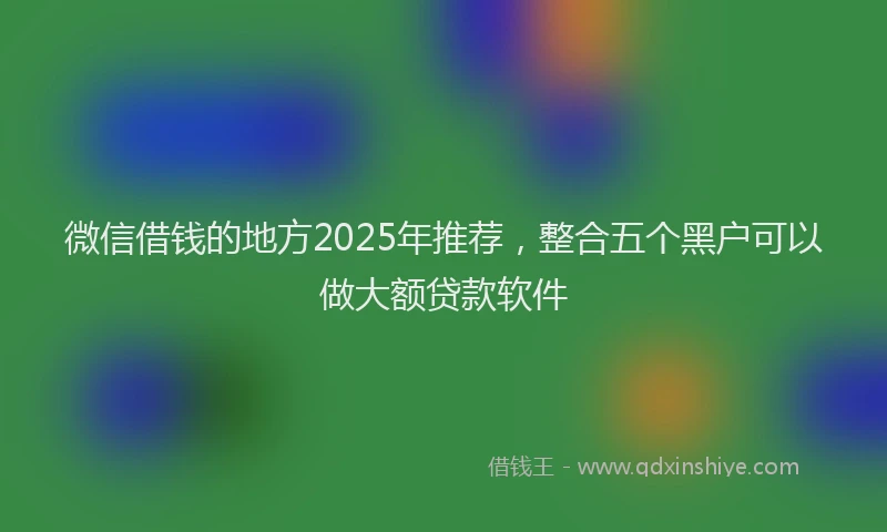 微信借钱的地方2025年推荐，整合五个黑户可以做大额贷款软件
