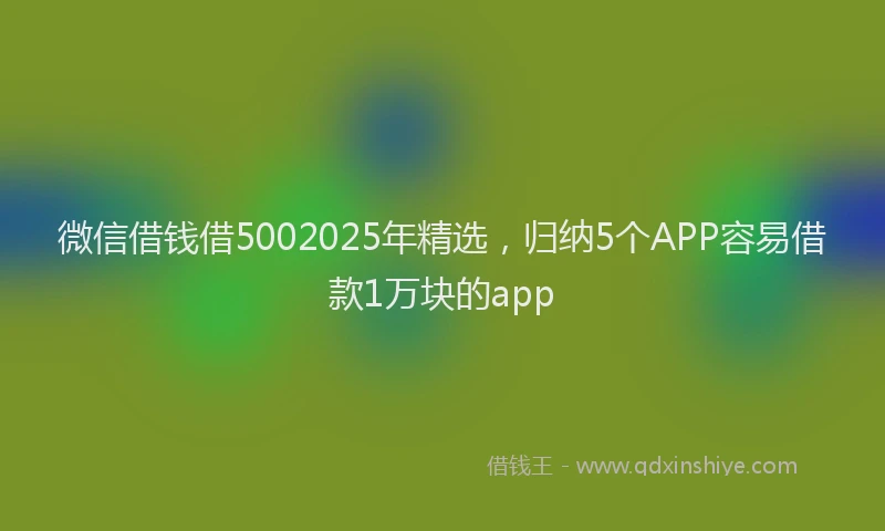 微信借钱借5002025年精选，归纳5个APP容易借款1万块的app