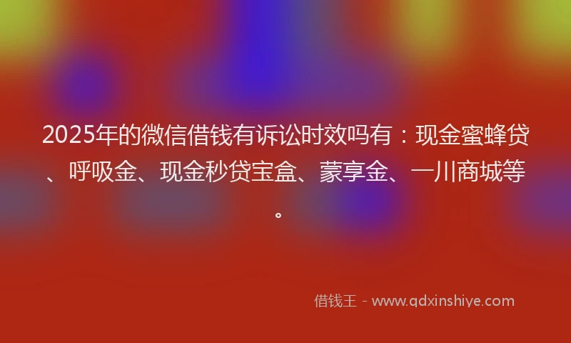 2025年的微信借钱有诉讼时效吗有：现金蜜蜂贷、呼吸金、现金秒贷宝盒、蒙享金、一川商城等。