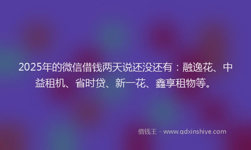 2025年的微信借钱两天说还没还有：融逸花、中益租机、省时贷、新一花、鑫享租物等。