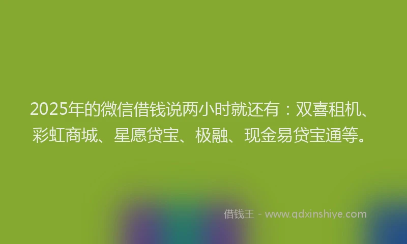 2025年的微信借钱说两小时就还有：双喜租机、彩虹商城、星愿贷宝、极融、现金易贷宝通等。