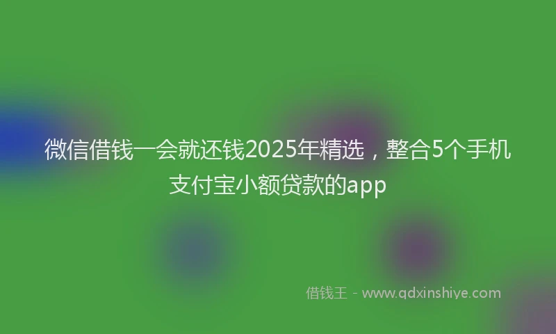 微信借钱一会就还钱2025年精选，整合5个手机支付宝小额贷款的app