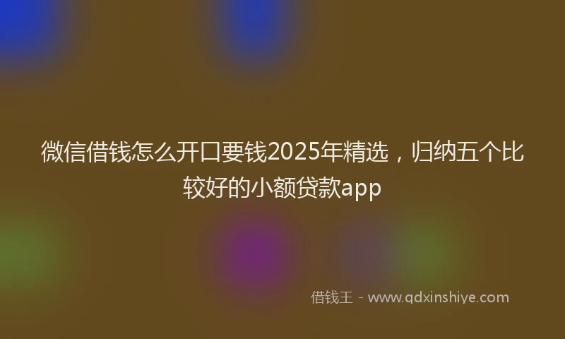 微信借钱怎么开口要钱2025年精选，归纳五个比较好的小额贷款app