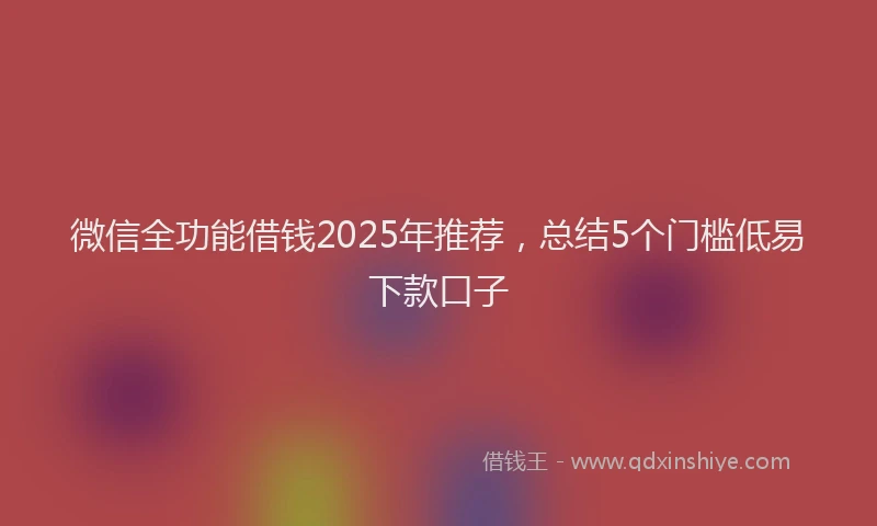 微信全功能借钱2025年推荐，总结5个门槛低易下款口子