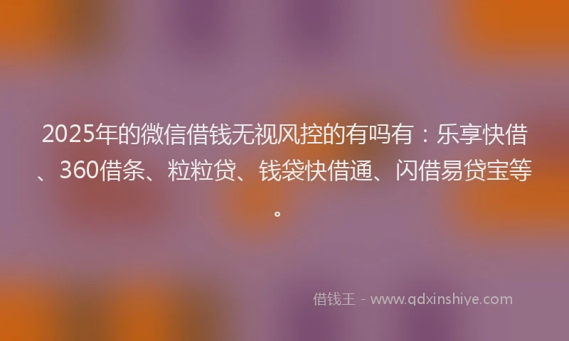 2025年的微信借钱无视风控的有吗有：乐享快借、360借条、粒粒贷、钱袋快借通、闪借易贷宝等。