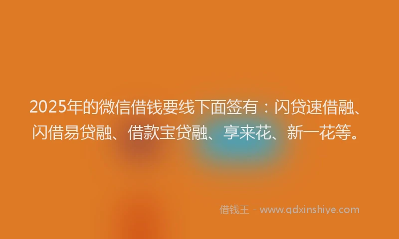 2025年的微信借钱要线下面签有：闪贷速借融、闪借易贷融、借款宝贷融、享来花、新一花等。