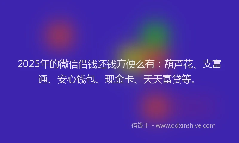 2025年的微信借钱还钱方便么有：葫芦花、支富通、安心钱包、现金卡、天天富贷等。