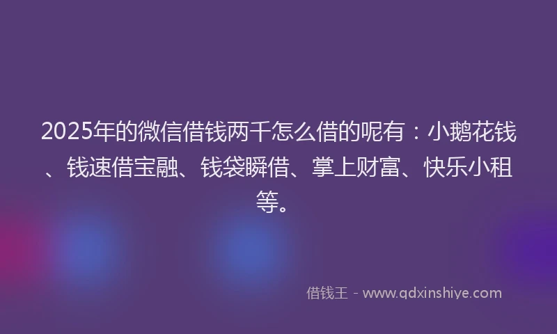 2025年的微信借钱两千怎么借的呢有：小鹅花钱、钱速借宝融、钱袋瞬借、掌上财富、快乐小租等。