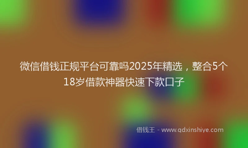 微信借钱正规平台可靠吗2025年精选，整合5个18岁借款神器快速下款口子