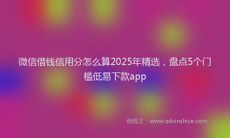 微信借钱信用分怎么算2025年精选，盘点5个门槛低易下款app