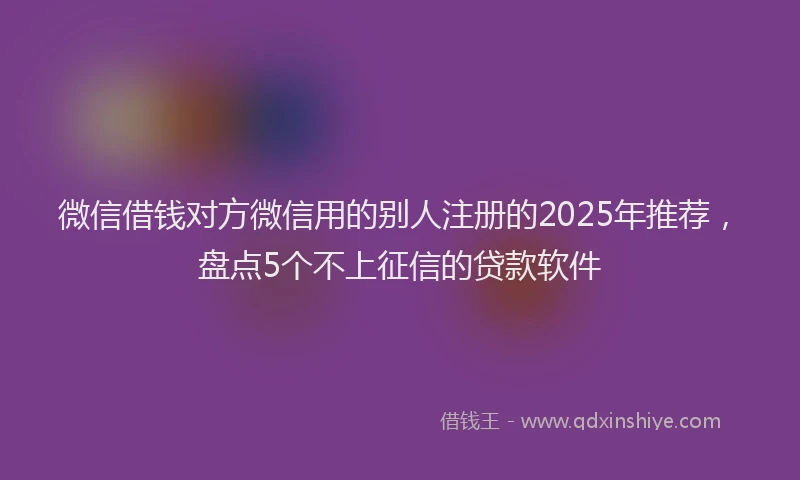 微信借钱对方微信用的别人注册的2025年推荐，盘点5个不上征信的贷款软件