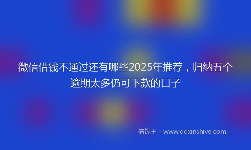 微信借钱不通过还有哪些2025年推荐，归纳五个逾期太多仍可下款的口子
