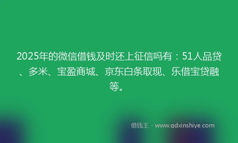2025年的微信借钱及时还上征信吗有：51人品贷、多米、宝盈商城、京东白条取现、乐借宝贷融等。