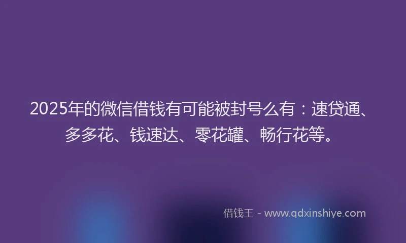 2025年的微信借钱有可能被封号么有：速贷通、多多花、钱速达、零花罐、畅行花等。