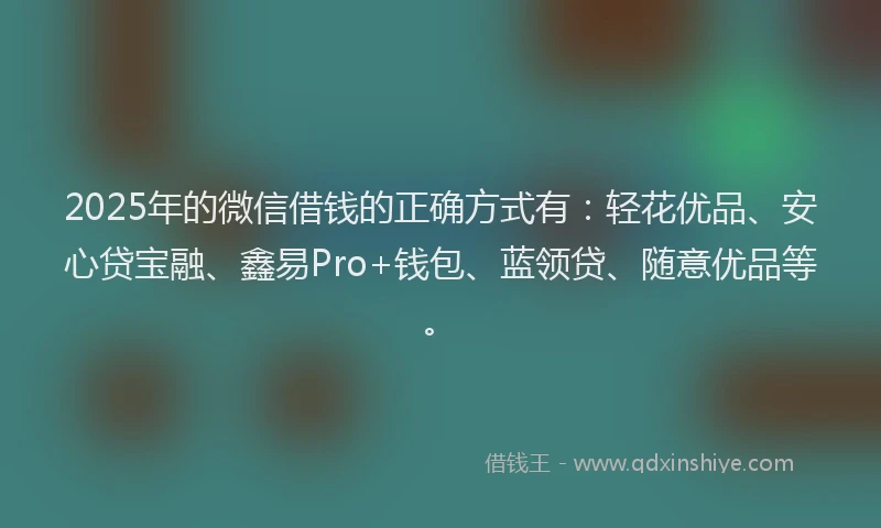 2025年的微信借钱的正确方式有：轻花优品、安心贷宝融、鑫易Pro+钱包、蓝领贷、随意优品等。