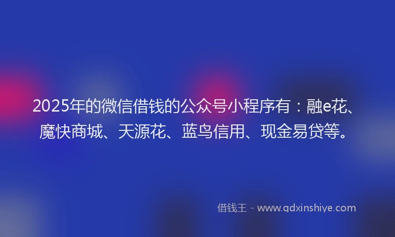 2025年的微信借钱的公众号小程序有：融e花、魔快商城、天源花、蓝鸟信用、现金易贷等。