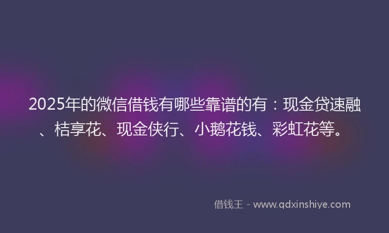 2025年的微信借钱有哪些靠谱的有：现金贷速融、桔享花、现金侠行、小鹅花钱、彩虹花等。