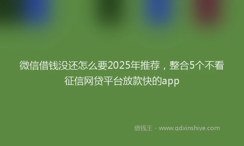 微信借钱没还怎么要2025年推荐，整合5个不看征信网贷平台放款快的app