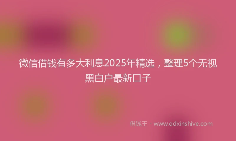 微信借钱有多大利息2025年精选，整理5个无视黑白户最新口子