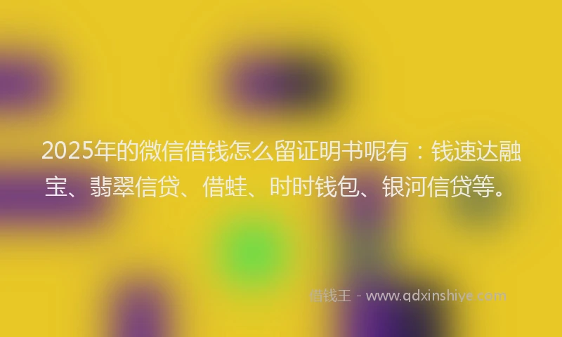 2025年的微信借钱怎么留证明书呢有：钱速达融宝、翡翠信贷、借蛙、时时钱包、银河信贷等。
