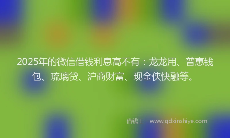 2025年的微信借钱利息高不有：龙龙用、普惠钱包、琉璃贷、沪商财富、现金侠快融等。