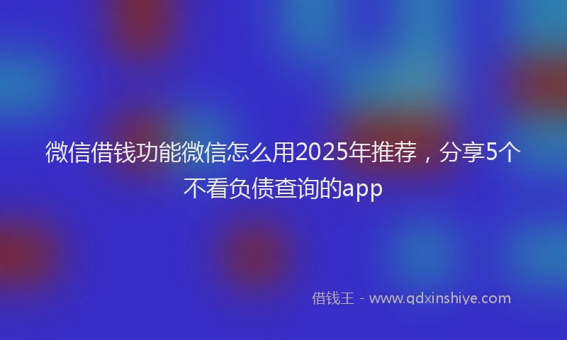 微信借钱功能微信怎么用2025年推荐，分享5个不看负债查询的app