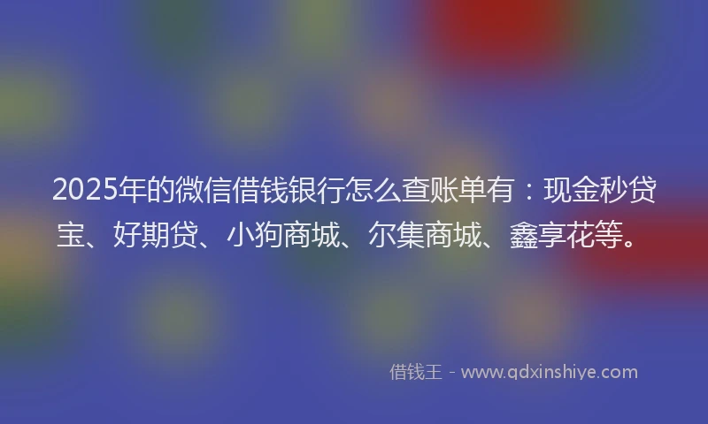 2025年的微信借钱银行怎么查账单有：现金秒贷宝、好期贷、小狗商城、尔集商城、鑫享花等。
