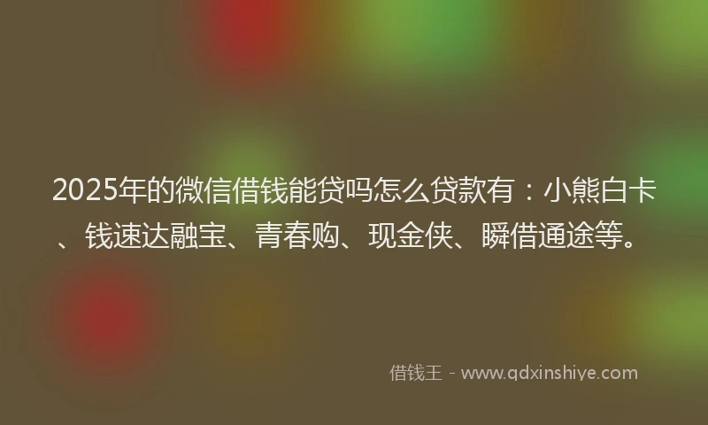2025年的微信借钱能贷吗怎么贷款有：小熊白卡、钱速达融宝、青春购、现金侠、瞬借通途等。