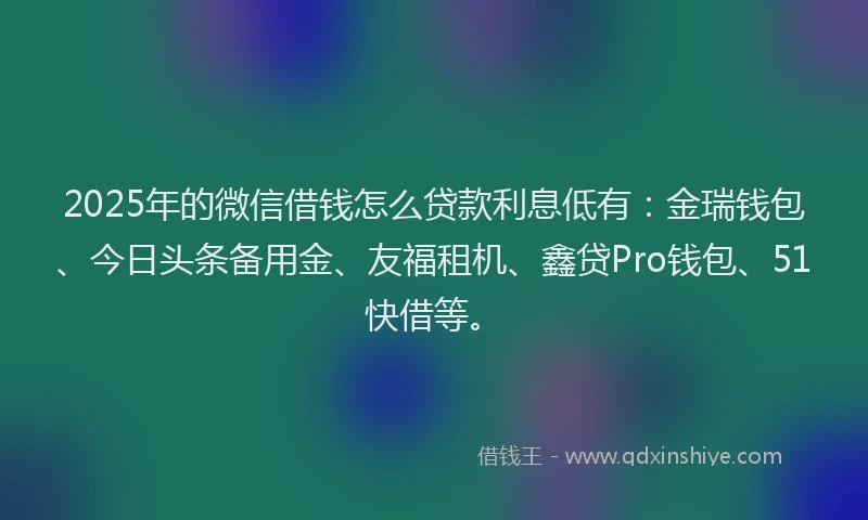 2025年的微信借钱怎么贷款利息低有：金瑞钱包、今日头条备用金、友福租机、鑫贷Pro钱包、51快借等。