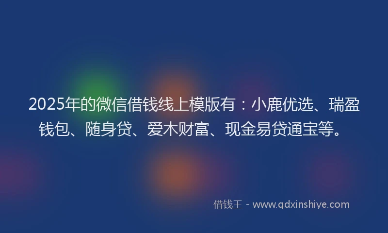 2025年的微信借钱线上模版有：小鹿优选、瑞盈钱包、随身贷、爱木财富、现金易贷通宝等。